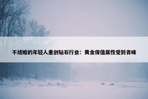 不结婚的年轻人重创钻石行业：黄金保值属性受到青睐