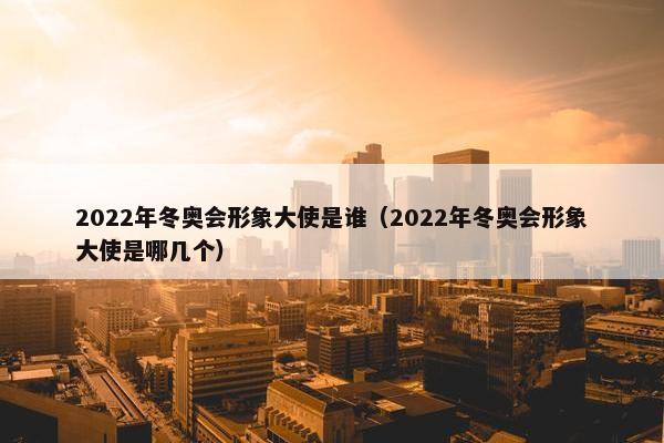 2022年冬奥会形象大使是谁（2022年冬奥会形象大使是哪几个）