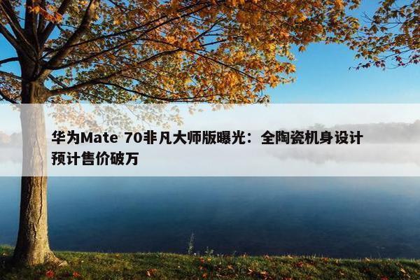 华为Mate 70非凡大师版曝光：全陶瓷机身设计 预计售价破万