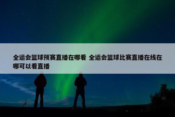 全运会篮球预赛直播在哪看 全运会篮球比赛直播在线在哪可以看直播