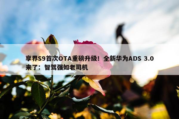 享界S9首次OTA重磅升级！全新华为ADS 3.0来了：智驾强如老司机