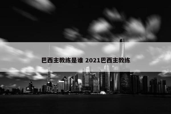 巴西主教练是谁 2021巴西主教练