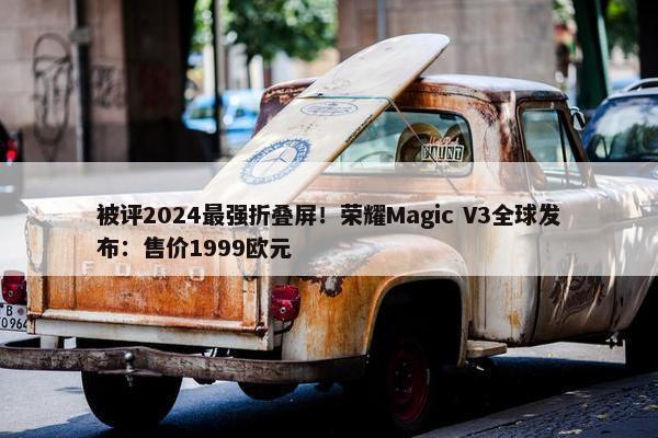 被评2024最强折叠屏！荣耀Magic V3全球发布：售价1999欧元