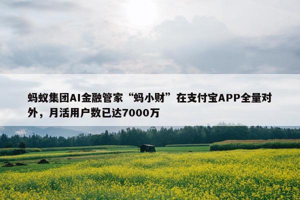 蚂蚁集团AI金融管家“蚂小财”在支付宝APP全量对外，月活用户数已达7000万