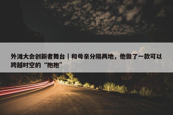 外滩大会创新者舞台｜和母亲分隔两地，他做了一款可以跨越时空的“抱抱”