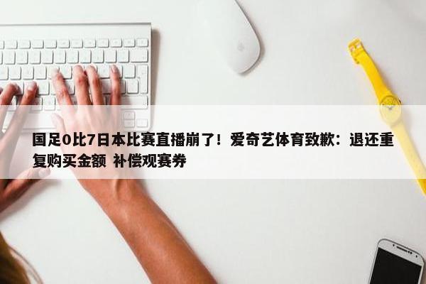 国足0比7日本比赛直播崩了！爱奇艺体育致歉：退还重复购买金额 补偿观赛券