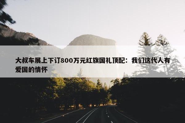 大叔车展上下订800万元红旗国礼顶配：我们这代人有爱国的情怀