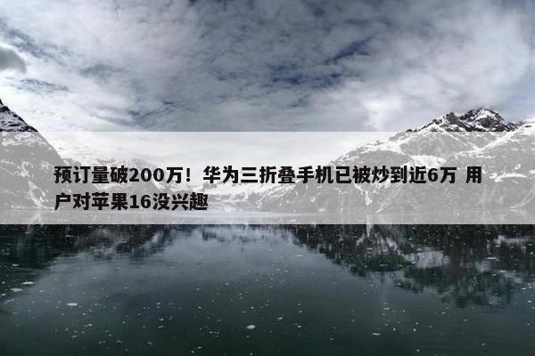 预订量破200万！华为三折叠手机已被炒到近6万 用户对苹果16没兴趣