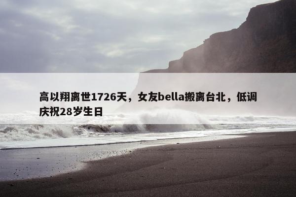 高以翔离世1726天，女友bella搬离台北，低调庆祝28岁生日