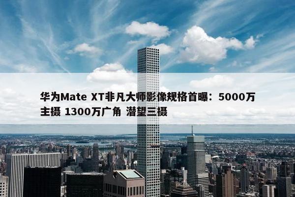 华为Mate XT非凡大师影像规格首曝：5000万主摄 1300万广角 潜望三摄