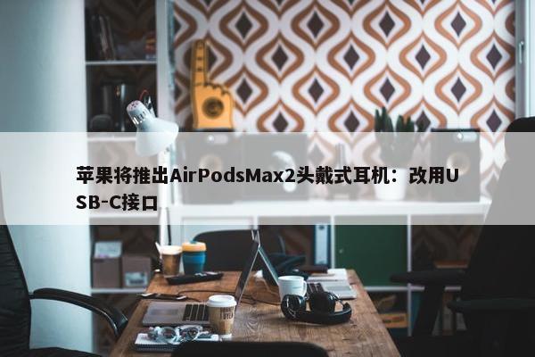 苹果将推出AirPodsMax2头戴式耳机：改用USB-C接口