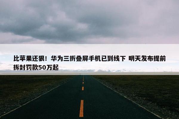 比苹果还狠！华为三折叠屏手机已到线下 明天发布提前拆封罚款50万起