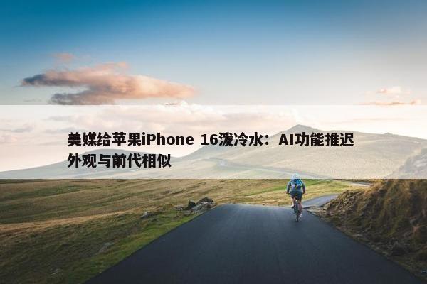 美媒给苹果iPhone 16泼冷水：AI功能推迟 外观与前代相似