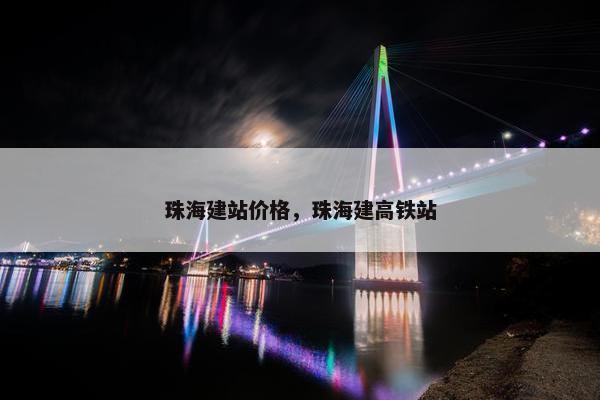 珠海建站价格，珠海建高铁站