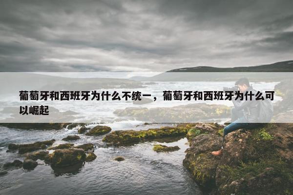 葡萄牙和西班牙为什么不统一，葡萄牙和西班牙为什么可以崛起