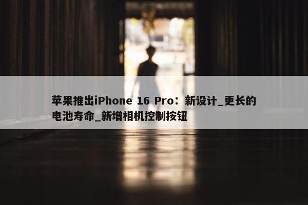 苹果推出iPhone 16 Pro：新设计_更长的电池寿命_新增相机控制按钮