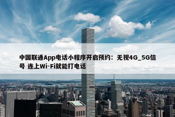 中国联通App电话小程序开启预约：无视4G_5G信号 连上Wi-Fi就能打电话