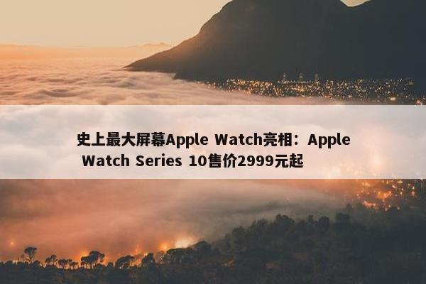 史上最大屏幕Apple Watch亮相：Apple Watch Series 10售价2999元起