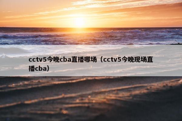 cctv5今晚cba直播哪场（cctv5今晚现场直播cba）