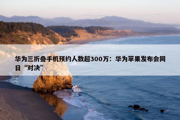 华为三折叠手机预约人数超300万：华为苹果发布会同日“对决”