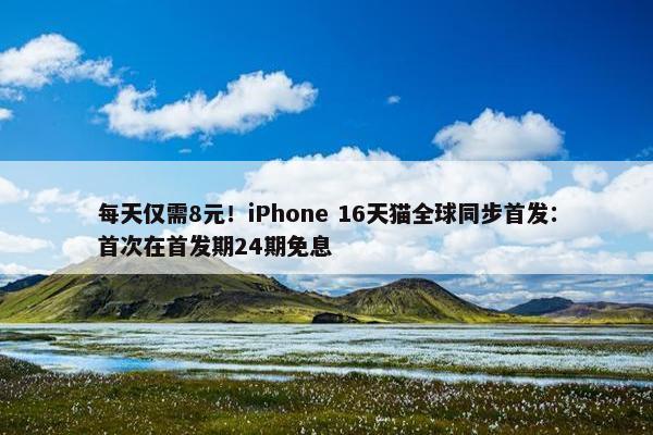 每天仅需8元！iPhone 16天猫全球同步首发：首次在首发期24期免息