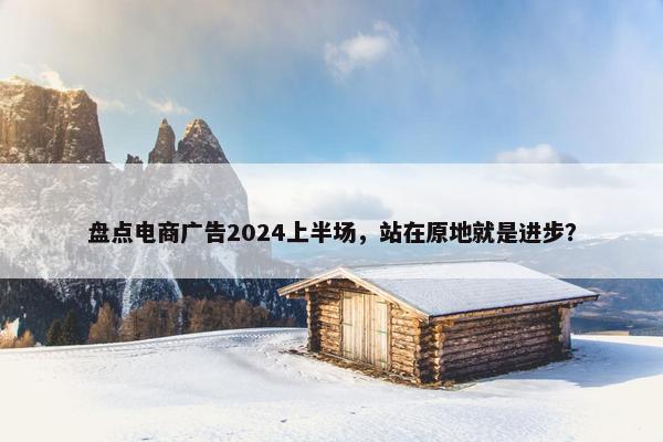 盘点电商广告2024上半场，站在原地就是进步？