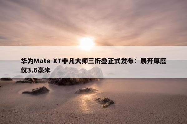 华为Mate XT非凡大师三折叠正式发布：展开厚度仅3.6毫米