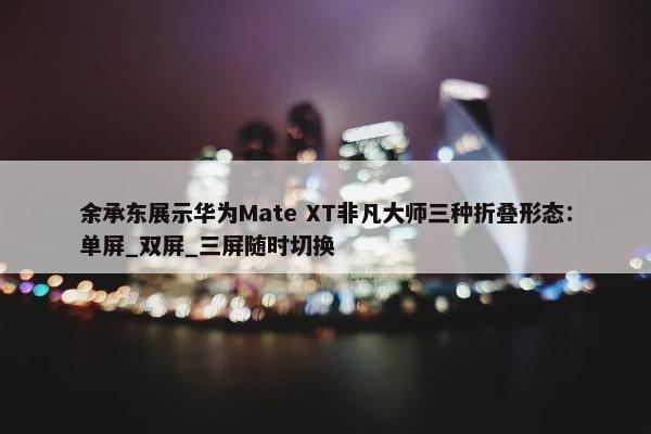 余承东展示华为Mate XT非凡大师三种折叠形态：单屏_双屏_三屏随时切换