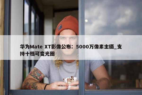 华为Mate XT影像公布：5000万像素主摄_支持十档可变光圈