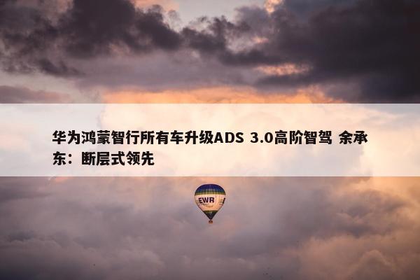 华为鸿蒙智行所有车升级ADS 3.0高阶智驾 余承东：断层式领先