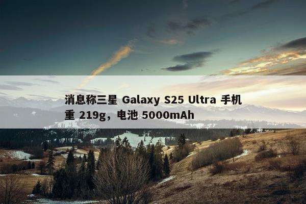 消息称三星 Galaxy S25 Ultra 手机重 219g，电池 5000mAh