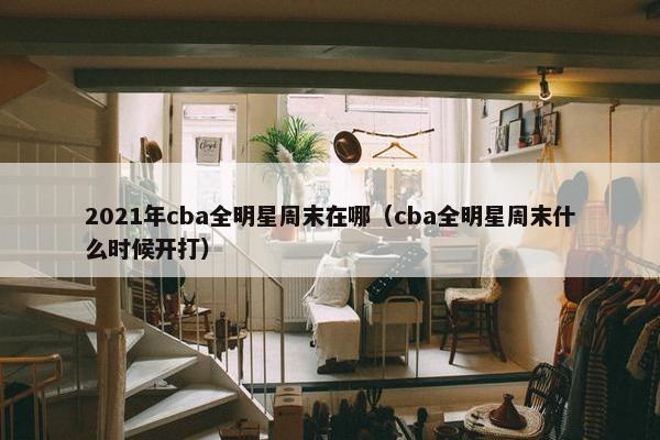 2021年cba全明星周末在哪（cba全明星周末什么时候开打）