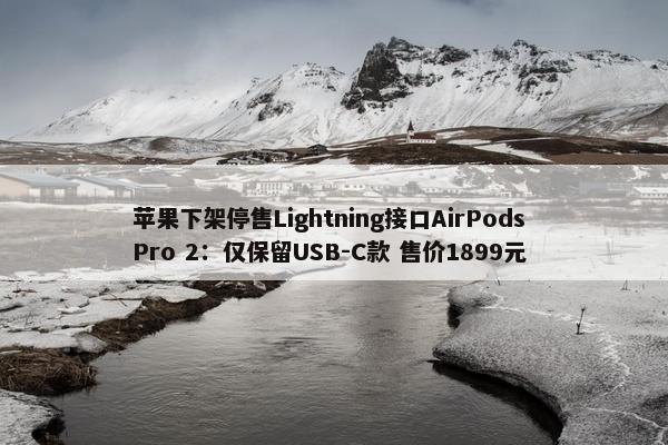 苹果下架停售Lightning接口AirPods Pro 2：仅保留USB-C款 售价1899元