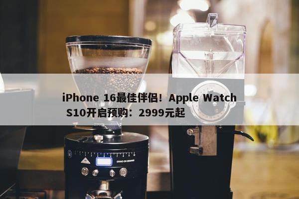 iPhone 16最佳伴侣！Apple Watch S10开启预购：2999元起