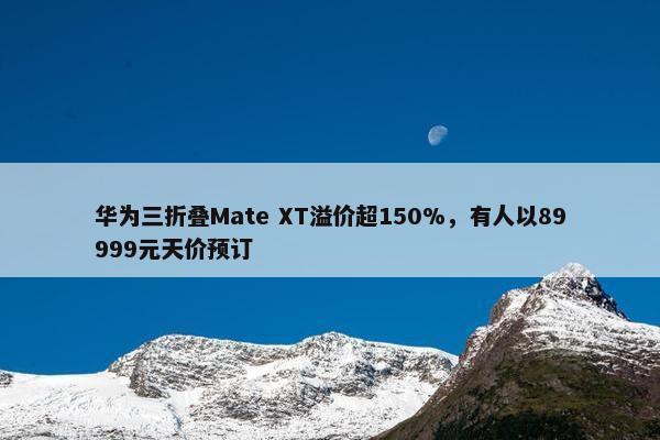 华为三折叠Mate XT溢价超150%，有人以89999元天价预订