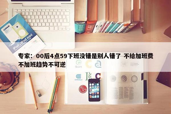 专家：00后4点59下班没错是别人错了 不给加班费不加班趋势不可逆