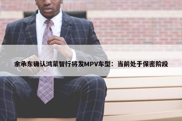 余承东确认鸿蒙智行将发MPV车型：当前处于保密阶段