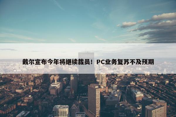 戴尔宣布今年将继续裁员！PC业务复苏不及预期