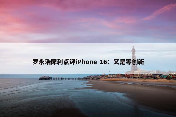 罗永浩犀利点评iPhone 16：又是零创新