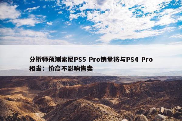 分析师预测索尼PS5 Pro销量将与PS4 Pro相当：价高不影响售卖