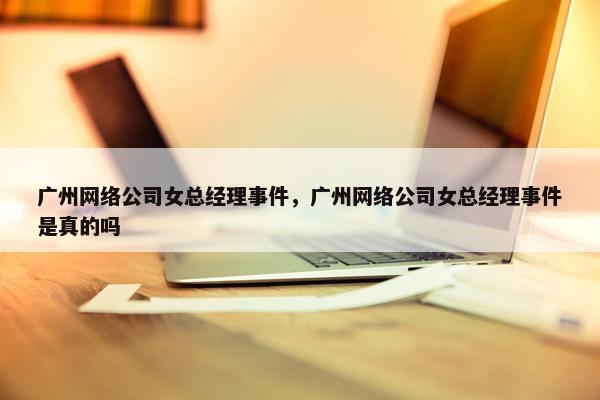 广州网络公司女总经理事件，广州网络公司女总经理事件是真的吗