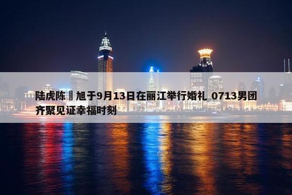 陆虎陈曌旭于9月13日在丽江举行婚礼 0713男团齐聚见证幸福时刻