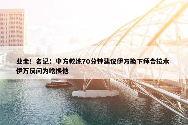 业余！名记：中方教练70分钟建议伊万换下拜合拉木 伊万反问为啥换他