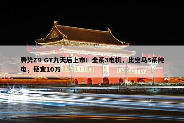 腾势Z9 GT九天后上市！全系3电机，比宝马5系纯电，便宜10万