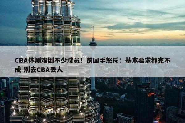 CBA体测难倒不少球员！前国手怒斥：基本要求都完不成 别去CBA丢人