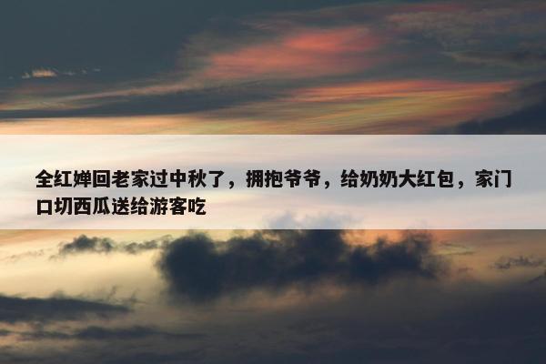 全红婵回老家过中秋了，拥抱爷爷，给奶奶大红包，家门口切西瓜送给游客吃