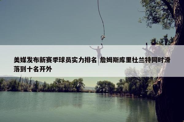 美媒发布新赛季球员实力排名 詹姆斯库里杜兰特同时滑落到十名开外