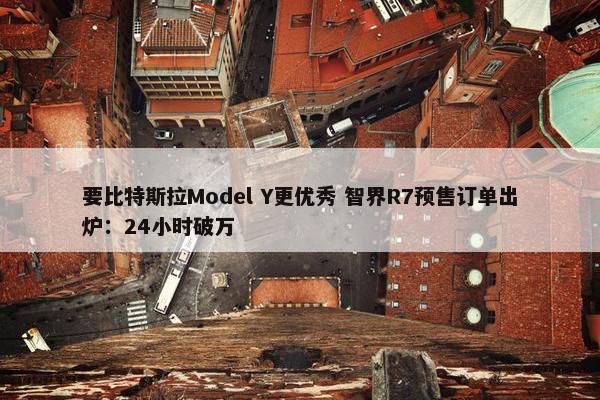 要比特斯拉Model Y更优秀 智界R7预售订单出炉：24小时破万