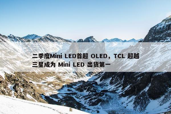 二季度Mini LED首超 OLED，TCL 超越三星成为 Mini LED 出货第一