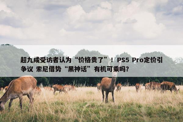 超九成受访者认为“价格贵了”！PS5 Pro定价引争议 索尼借势“黑神话”有机可乘吗？